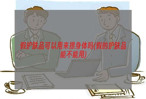 假护肤品可以用来擦身体吗(假的护肤品能不能用)