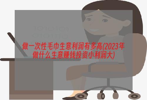 做一次性毛巾生意利润有多高(2023年做什么生意赚钱投资小利润大)