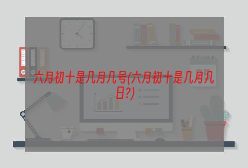 六月初十是几月几号(六月初十是几月几日?)