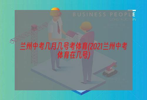 兰州中考几月几号考体育(2021兰州中考体育在几号)