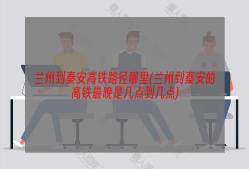 兰州到秦安高铁路径哪里(兰州到秦安的高铁最晚是几点到几点)