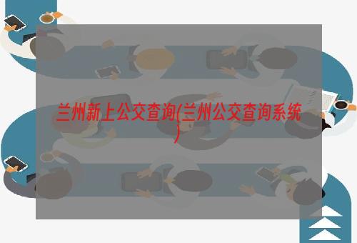 兰州新上公交查询(兰州公交查询系统)