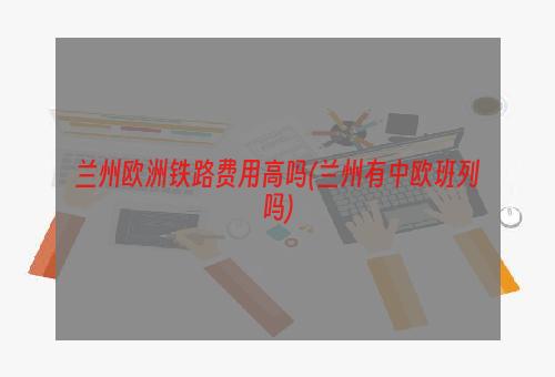 兰州欧洲铁路费用高吗(兰州有中欧班列吗)