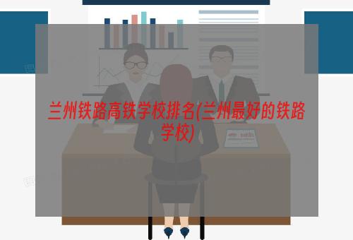 兰州铁路高铁学校排名(兰州最好的铁路学校)