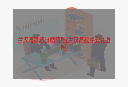 兰汉高铁路过略阳吗(兰汉高铁经过礼县吗)