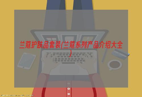 兰蔻护肤品套装(兰蔻系列产品介绍大全)