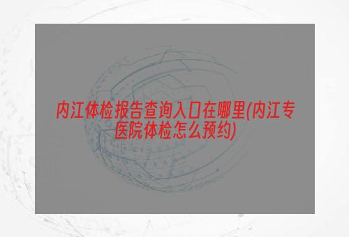 内江体检报告查询入口在哪里(内江专医院体检怎么预约)