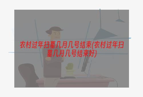 农村过年扫墓几月几号结束(农村过年扫墓几月几号结束好)