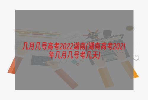 几月几号高考2022湖南(湖南高考2021年几月几号考几天)