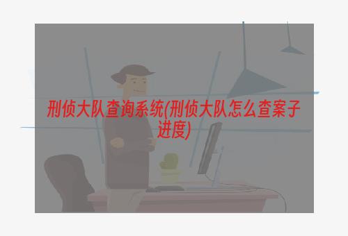 刑侦大队查询系统(刑侦大队怎么查案子进度)