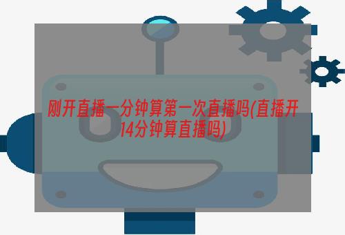 刚开直播一分钟算第一次直播吗(直播开14分钟算直播吗)