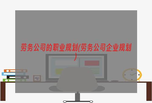 劳务公司的职业规划(劳务公司企业规划)