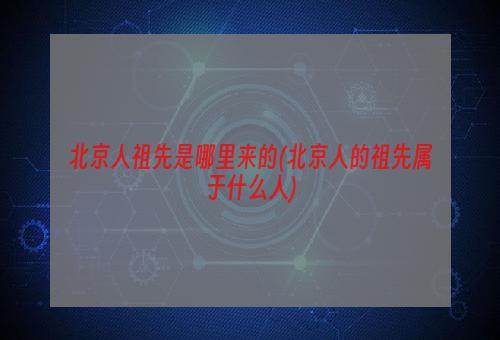 北京人祖先是哪里来的(北京人的祖先属于什么人)