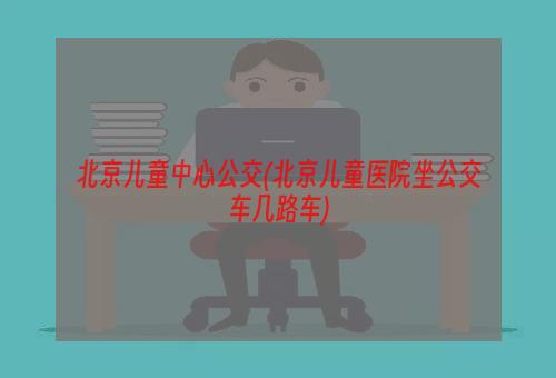 北京儿童中心公交(北京儿童医院坐公交车几路车)