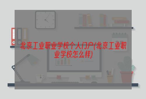 北京工业职业学校个人门户(北京工业职业学校怎么样)