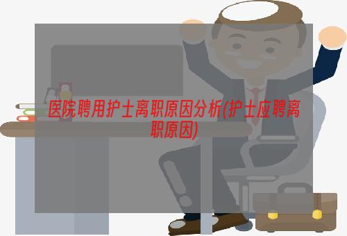 医院聘用护士离职原因分析(护士应聘离职原因)