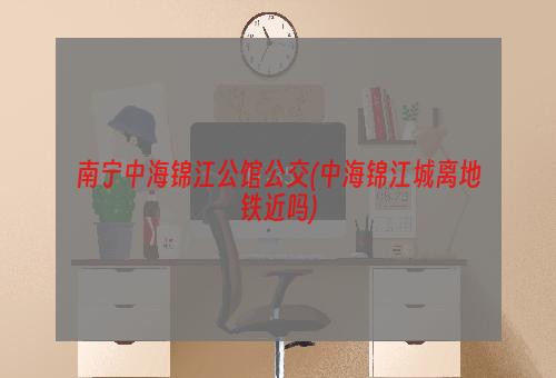 南宁中海锦江公馆公交(中海锦江城离地铁近吗)