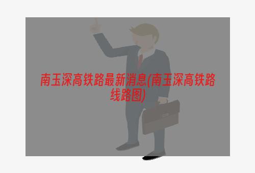 南玉深高铁路最新消息(南玉深高铁路线路图)