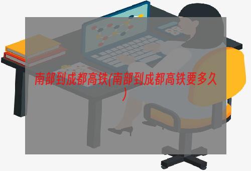 南部到成都高铁(南部到成都高铁要多久)