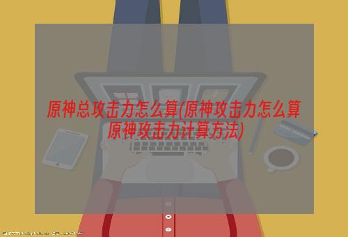 原神总攻击力怎么算(原神攻击力怎么算 原神攻击力计算方法)