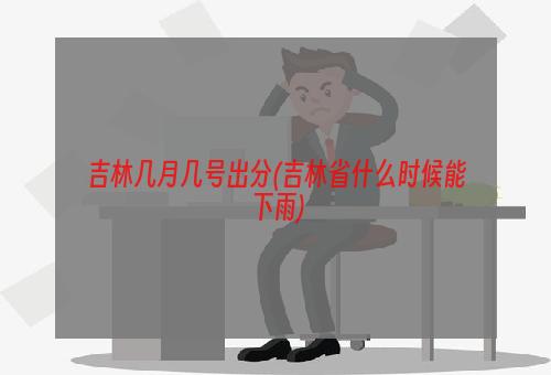 吉林几月几号出分(吉林省什么时候能下雨)