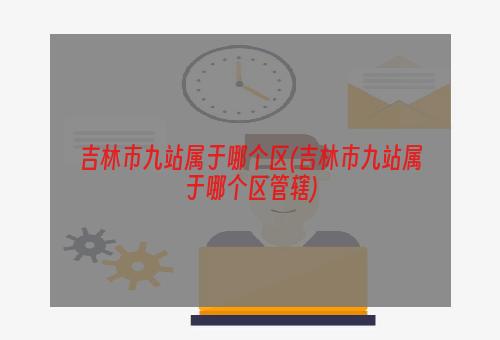 吉林市九站属于哪个区(吉林市九站属于哪个区管辖)