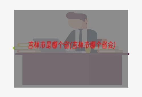 吉林市是哪个省(吉林市哪个省会)