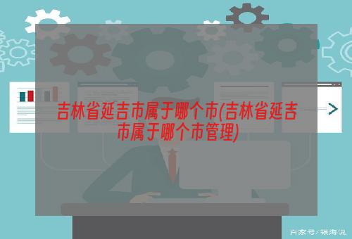 吉林省延吉市属于哪个市(吉林省延吉市属于哪个市管理)