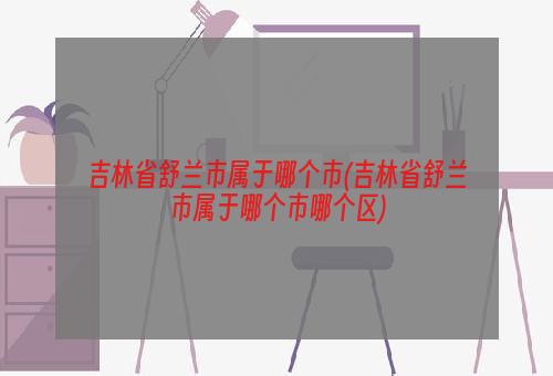 吉林省舒兰市属于哪个市(吉林省舒兰市属于哪个市哪个区)