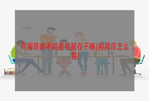 同网段能不能看电脑在干嘛(同网段怎么看)