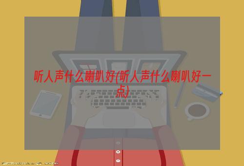 听人声什么喇叭好(听人声什么喇叭好一点)