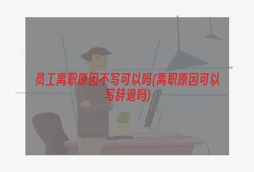 员工离职原因不写可以吗(离职原因可以写辞退吗)