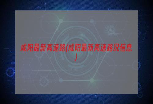 咸阳最新高速路(咸阳最新高速路况信息)