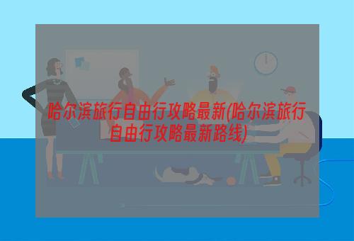 哈尔滨旅行自由行攻略最新(哈尔滨旅行自由行攻略最新路线)