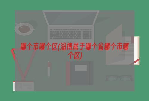 哪个市哪个区(淄博属于哪个省哪个市哪个区)