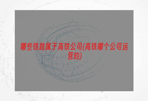 哪些铁路属于高铁公司(高铁哪个公司运营的)