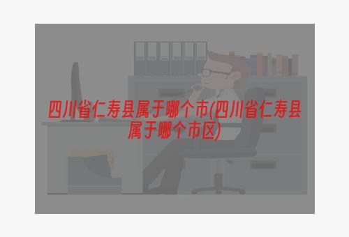 四川省仁寿县属于哪个市(四川省仁寿县属于哪个市区)