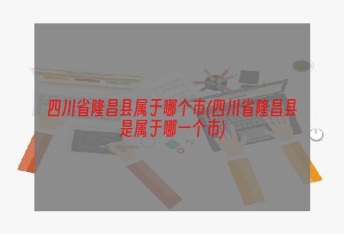 四川省隆昌县属于哪个市(四川省隆昌县是属于哪一个市)