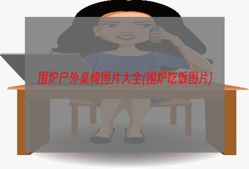 围炉户外桌椅图片大全(围炉吃饭图片)