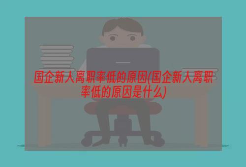 国企新人离职率低的原因(国企新人离职率低的原因是什么)