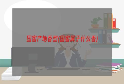 国窖产地香型(国窖属于什么香)