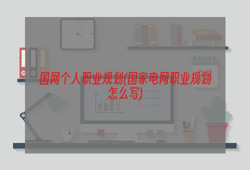 国网个人职业规划(国家电网职业规划怎么写)