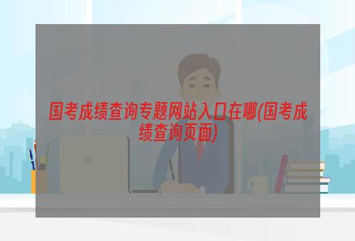 国考成绩查询专题网站入口在哪(国考成绩查询页面)