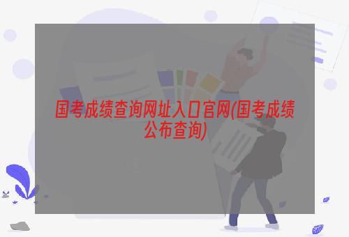 国考成绩查询网址入口官网(国考成绩公布查询)