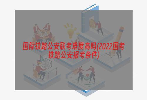 国际铁路公安联考难度高吗(2022国考铁路公安报考条件)