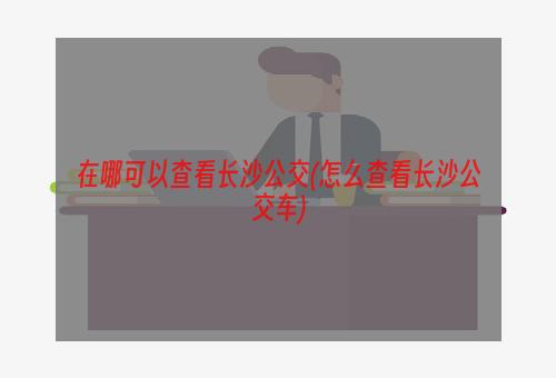 在哪可以查看长沙公交(怎么查看长沙公交车)