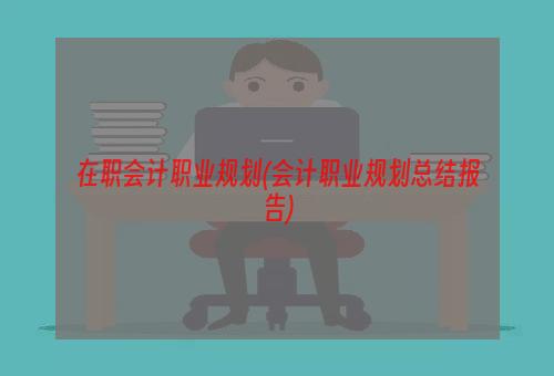 在职会计职业规划(会计职业规划总结报告)