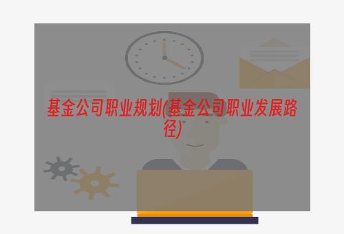 基金公司职业规划(基金公司职业发展路径)