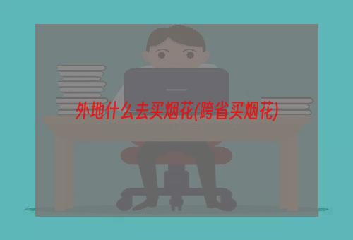 外地什么去买烟花(跨省买烟花)