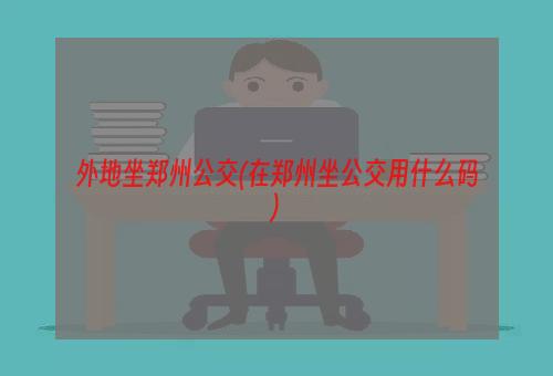 外地坐郑州公交(在郑州坐公交用什么码)